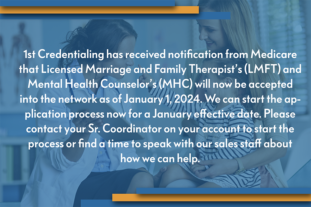 1st Credentialing has received notification from Medicare that Licensed Marriage and Family Therapist’s (LMFT) and Mental Health Counselor’s (MHC) will now be accepted into the network as of January 1, 2024. We can start the application process now for a January effective date. Please contact your Sr. Coordinator on your account to start the process or find a time to speak with our sales staff about how we can help.